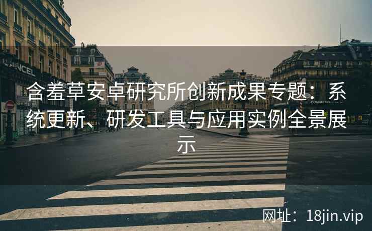 含羞草安卓研究所创新成果专题：系统更新、研发工具与应用实例全景展示