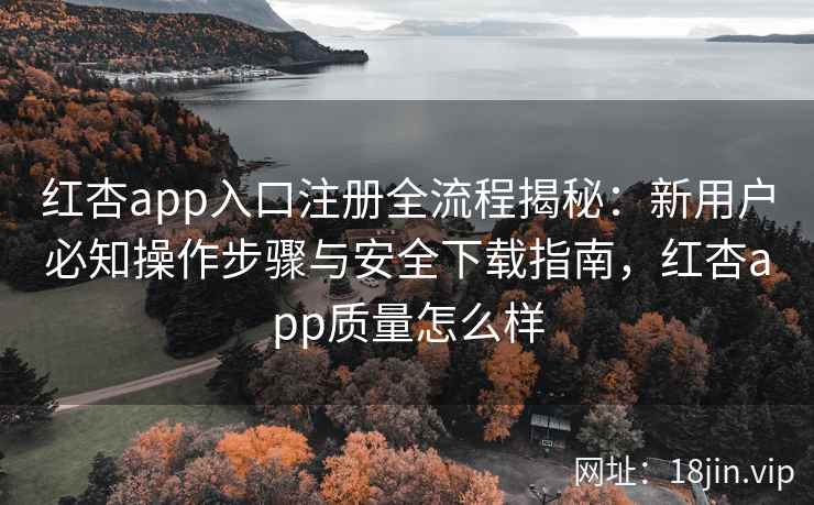 红杏app入口注册全流程揭秘：新用户必知操作步骤与安全下载指南，红杏app质量怎么样