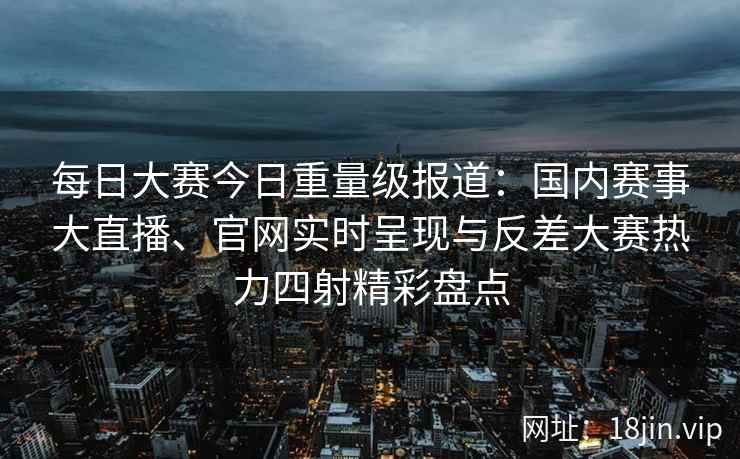 每日大赛今日重量级报道：国内赛事大直播、官网实时呈现与反差大赛热力四射精彩盘点