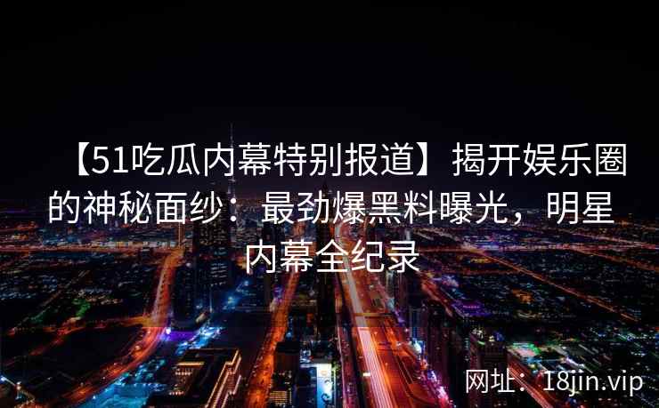 【51吃瓜内幕特别报道】揭开娱乐圈的神秘面纱:最劲爆黑料曝光,明星内幕全纪录 【51吃瓜内幕特别报道】揭开娱乐圈的神秘面纱:最劲爆黑料曝光,明星内幕全纪录