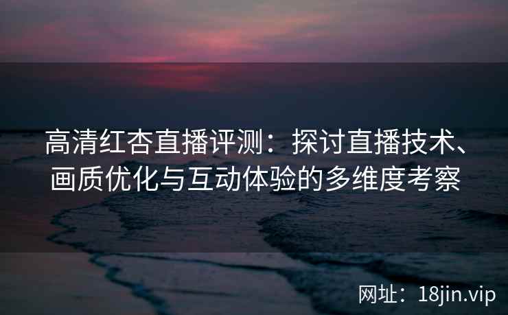 高清红杏直播评测:探讨直播技术、画质优化与互动体验的多维度考察 高清红杏直播评测:探讨直播技术、画质优化与互动体验的多维度考察