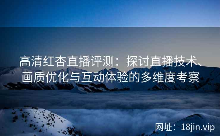 高清红杏直播评测：探讨直播技术、画质优化与互动体验的多维度考察