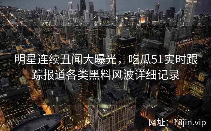 明星连续丑闻大曝光,吃瓜51实时跟踪报道各类黑料风波详细记录 明星连续丑闻大曝光,吃瓜51实时跟踪报道各类黑料风波详细记录
