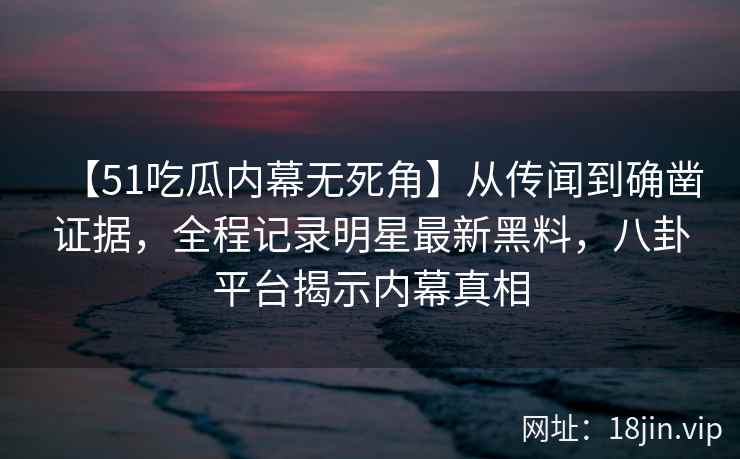 【51吃瓜内幕无死角】从传闻到确凿证据，全程记录明星最新黑料，八卦平台揭示内幕真相